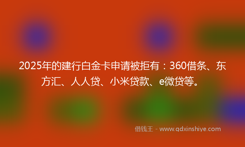 2025年的建行白金卡申请被拒有：360借条、东方汇、人人贷、小米贷款、e微贷等。