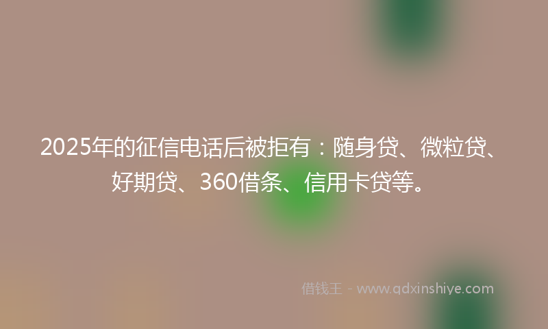 2025年的征信电话后被拒有：随身贷、微粒贷、好期贷、360借条、信用卡贷等。