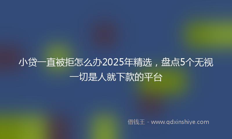 小贷一直被拒怎么办2025年精选，盘点5个无视一切是人就下款的平台
