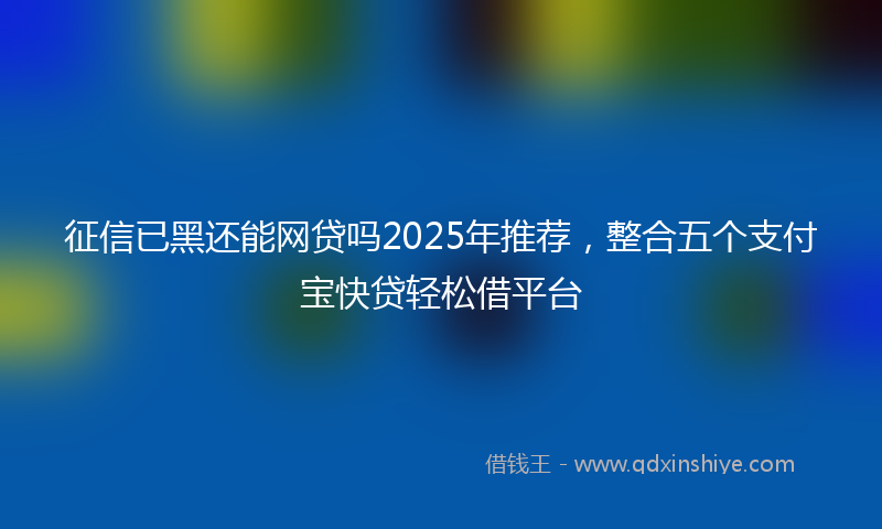 征信已黑还能网贷吗2025年推荐，整合五个支付宝快贷轻松借平台