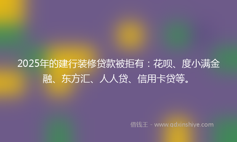 2025年的建行装修贷款被拒有：花呗、度小满金融、东方汇、人人贷、信用卡贷等。