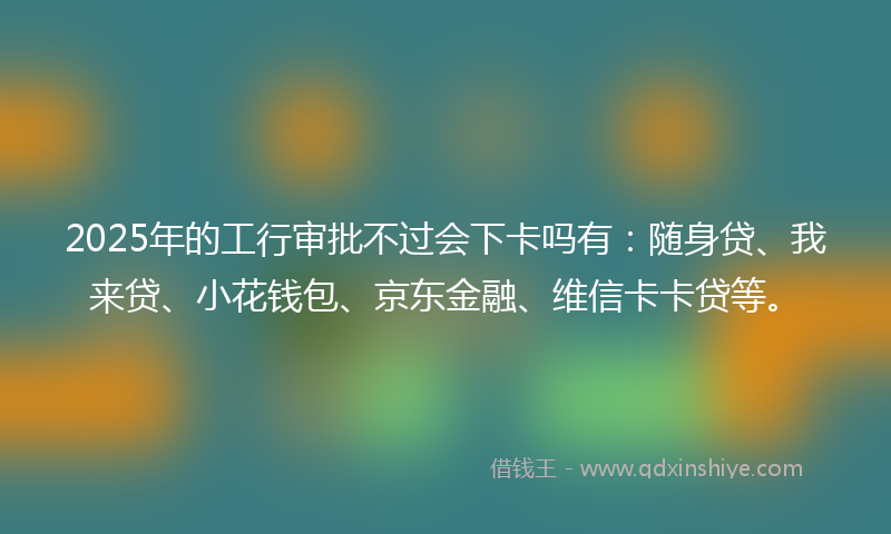 2025年的工行审批不过会下卡吗有：随身贷、我来贷、小花钱包、京东金融、维信卡卡贷等。