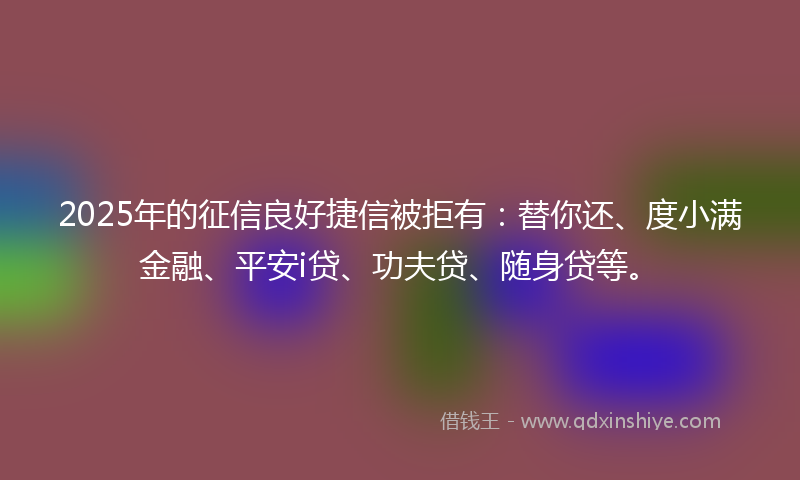 2025年的征信良好捷信被拒有：替你还、度小满金融、平安i贷、功夫贷、随身贷等。