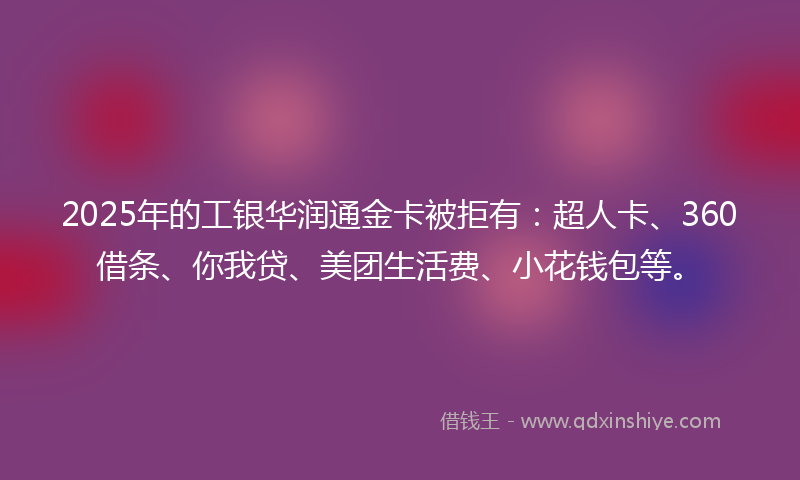 2025年的工银华润通金卡被拒有：超人卡、360借条、你我贷、美团生活费、小花钱包等。