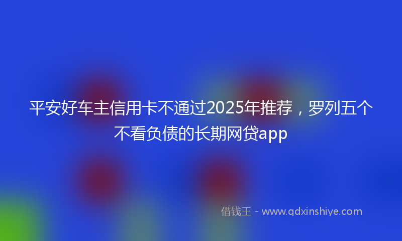 平安好车主信用卡不通过2025年推荐，罗列五个不看负债的长期网贷app