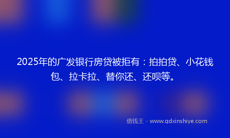 2025年的广发银行房贷被拒有：拍拍贷、小花钱包、拉卡拉、替你还、还呗等。