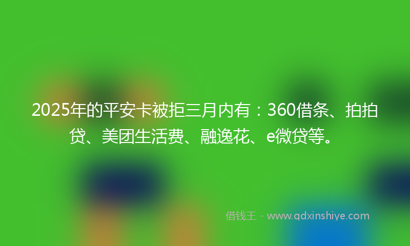 2025年的平安卡被拒三月内有：360借条、拍拍贷、美团生活费、融逸花、e微贷等。