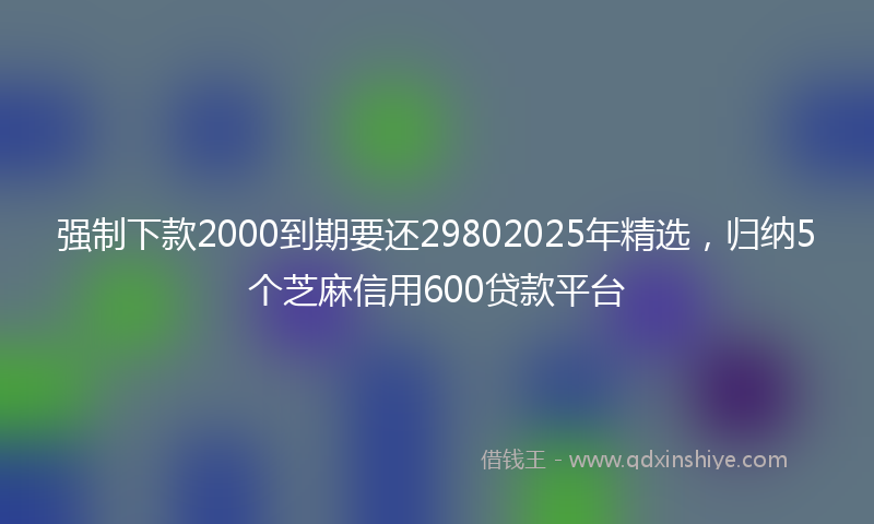 强制下款2000到期要还29802025年精选，归纳5个芝麻信用600贷款平台