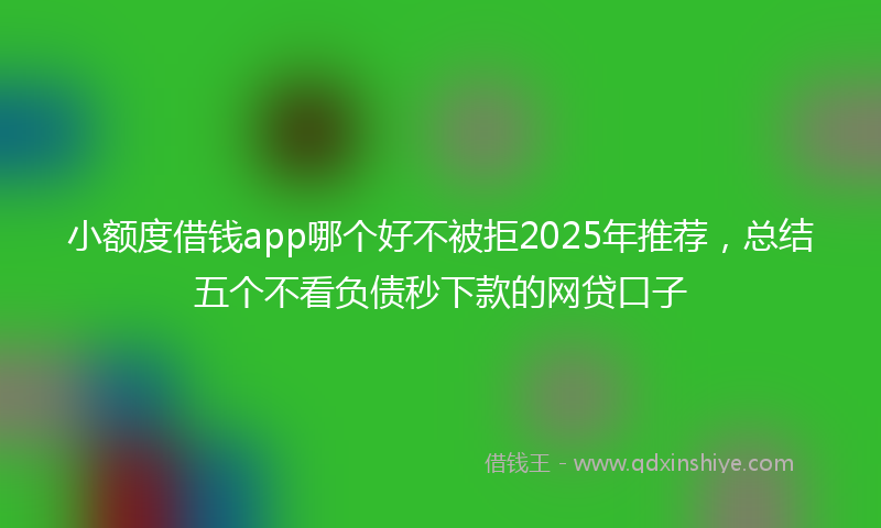 小额度借钱app哪个好不被拒2025年推荐，总结五个不看负债秒下款的网贷口子