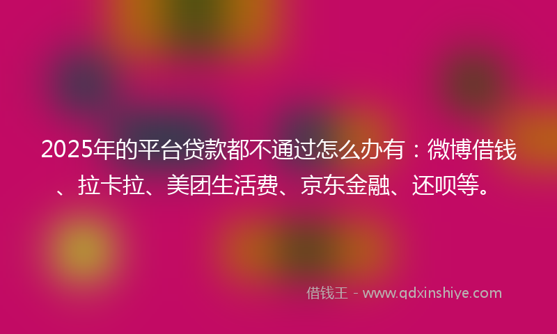 2025年的平台贷款都不通过怎么办有：微博借钱、拉卡拉、美团生活费、京东金融、还呗等。