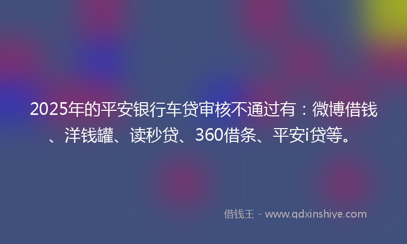 2025年的平安银行车贷审核不通过有：微博借钱、洋钱罐、读秒贷、360借条、平安i贷等。