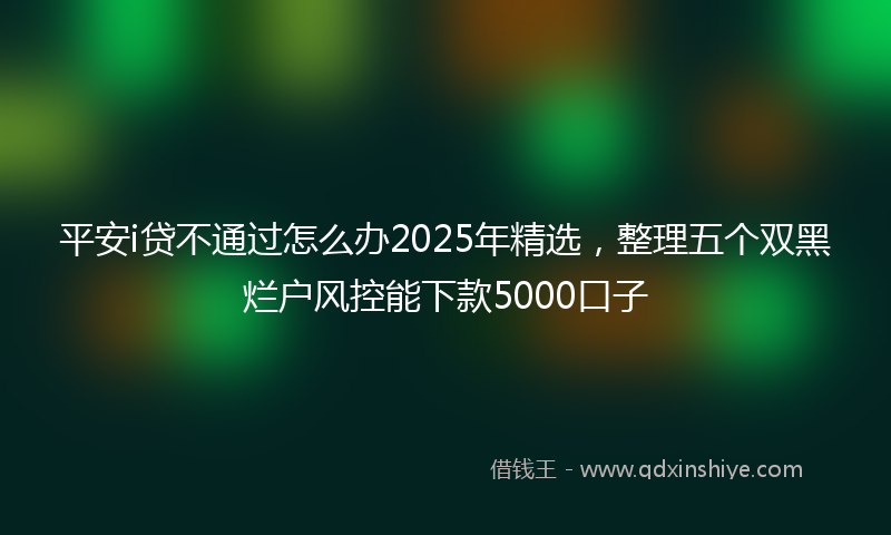 平安i贷不通过怎么办2025年精选，整理五个双黑烂户风控能下款5000口子