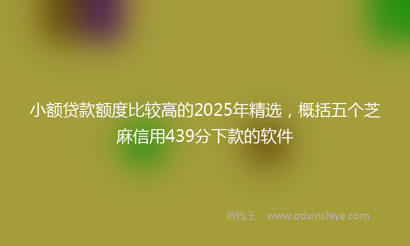 小额贷款额度比较高的2025年精选，概括五个芝麻信用439分下款的软件