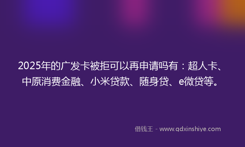 2025年的广发卡被拒可以再申请吗有：超人卡、中原消费金融、小米贷款、随身贷、e微贷等。