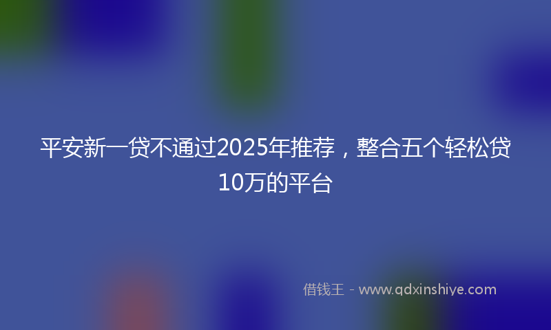 平安新一贷不通过2025年推荐，整合五个轻松贷10万的平台
