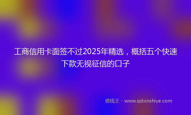 工商信用卡面签不过2025年精选，概括五个快速下款无视征信的口子