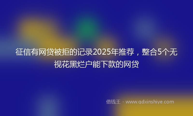 征信有网贷被拒的记录2025年推荐，整合5个无视花黑烂户能下款的网贷