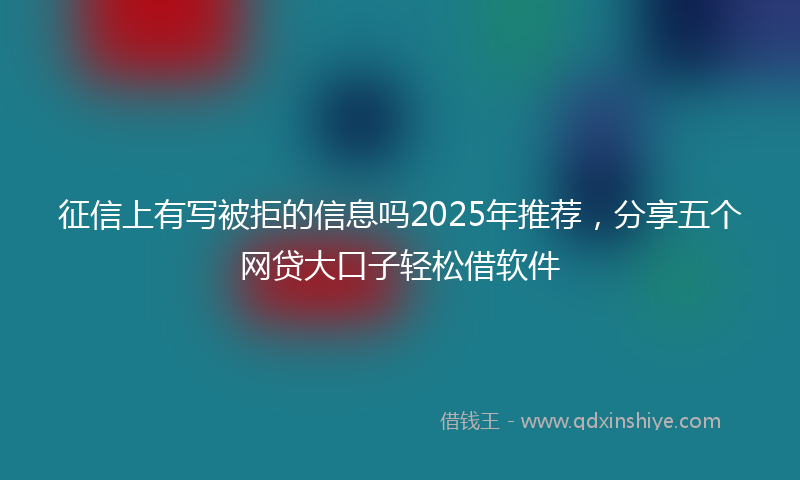 征信上有写被拒的信息吗2025年推荐，分享五个网贷大口子轻松借软件