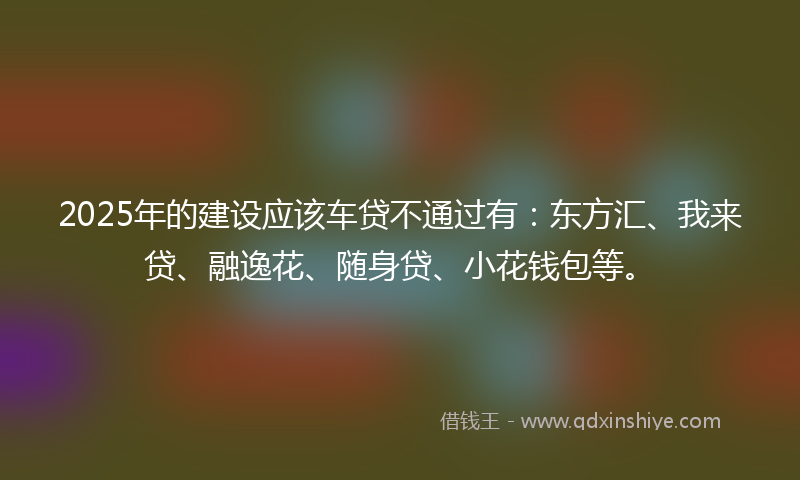 2025年的建设应该车贷不通过有：东方汇、我来贷、融逸花、随身贷、小花钱包等。