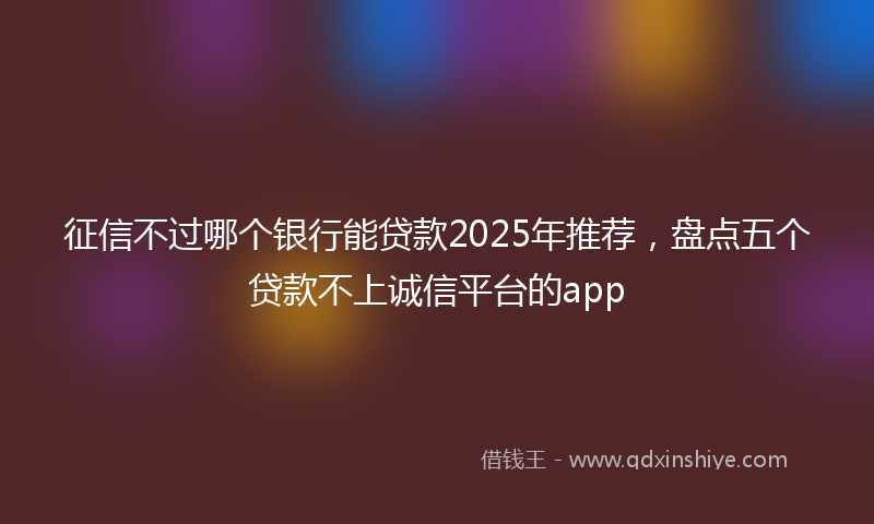 征信不过哪个银行能贷款2025年推荐，盘点五个贷款不上诚信平台的app