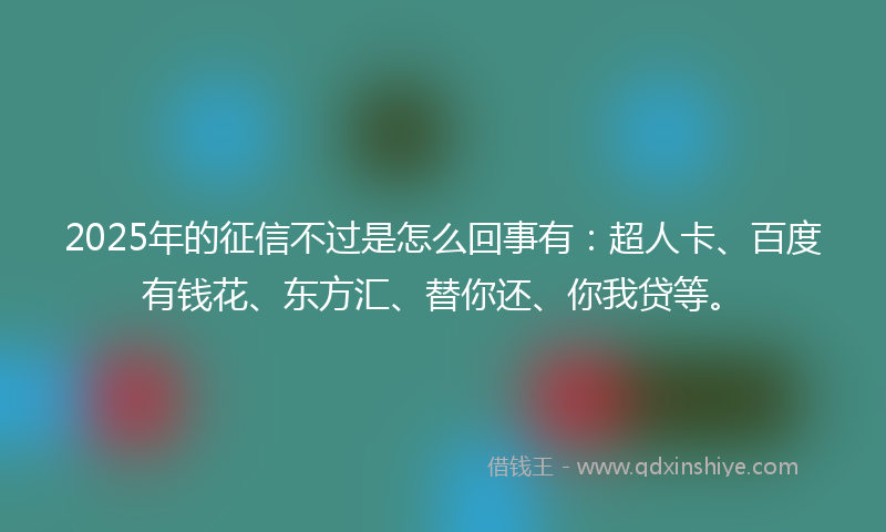 2025年的征信不过是怎么回事有：超人卡、百度有钱花、东方汇、替你还、你我贷等。