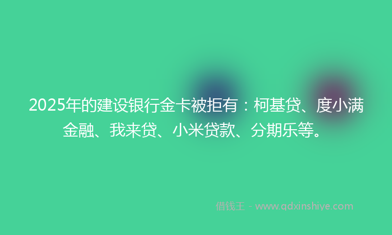 2025年的建设银行金卡被拒有：柯基贷、度小满金融、我来贷、小米贷款、分期乐等。