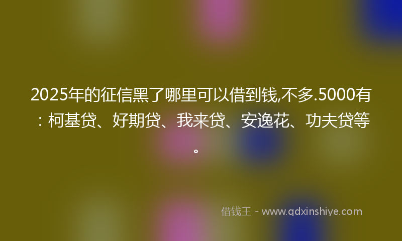 2025年的征信黑了哪里可以借到钱,不多.5000有：柯基贷、好期贷、我来贷、安逸花、功夫贷等。