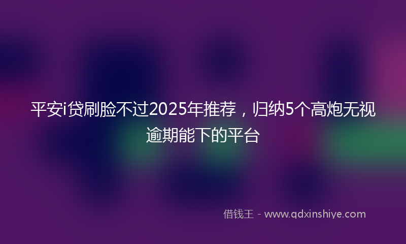 平安i贷刷脸不过2025年推荐，归纳5个高炮无视逾期能下的平台