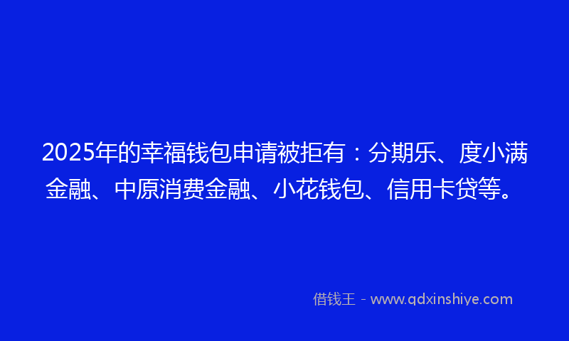 2025年的幸福钱包申请被拒有：分期乐、度小满金融、中原消费金融、小花钱包、信用卡贷等。