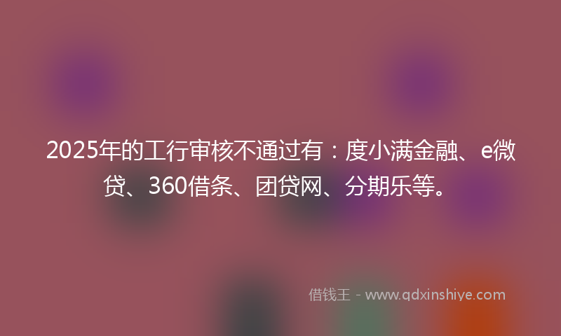 2025年的工行审核不通过有：度小满金融、e微贷、360借条、团贷网、分期乐等。