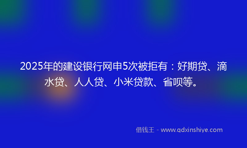2025年的建设银行网申5次被拒有：好期贷、滴水贷、人人贷、小米贷款、省呗等。