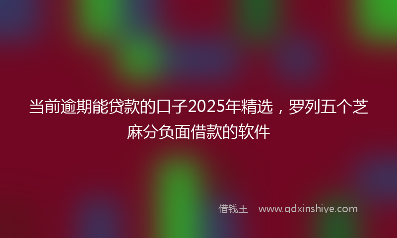 当前逾期能贷款的口子2025年精选，罗列五个芝麻分负面借款的软件