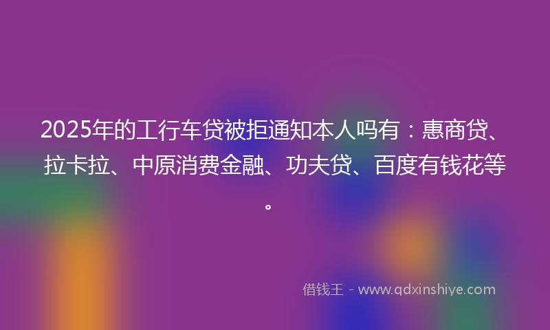 2025年的工行车贷被拒通知本人吗有：惠商贷、拉卡拉、中原消费金融、功夫贷、百度有钱花等。