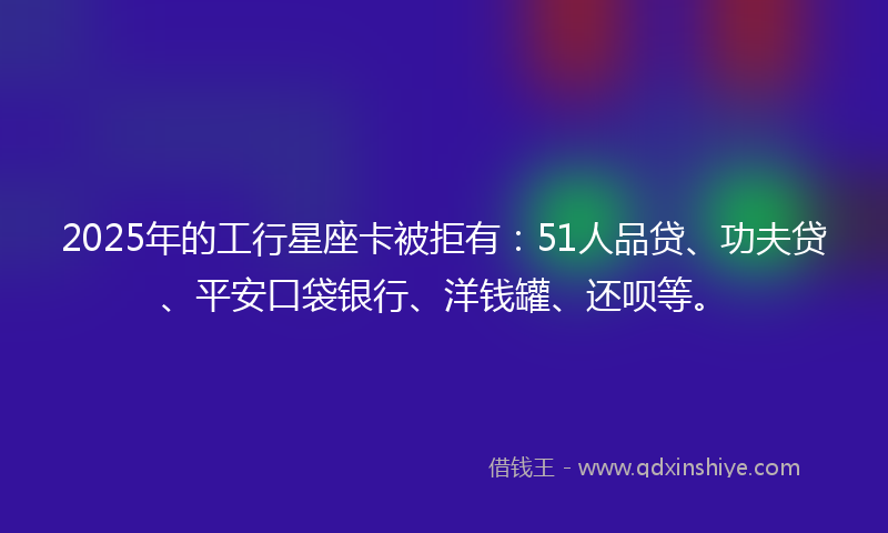 2025年的工行星座卡被拒有：51人品贷、功夫贷、平安口袋银行、洋钱罐、还呗等。