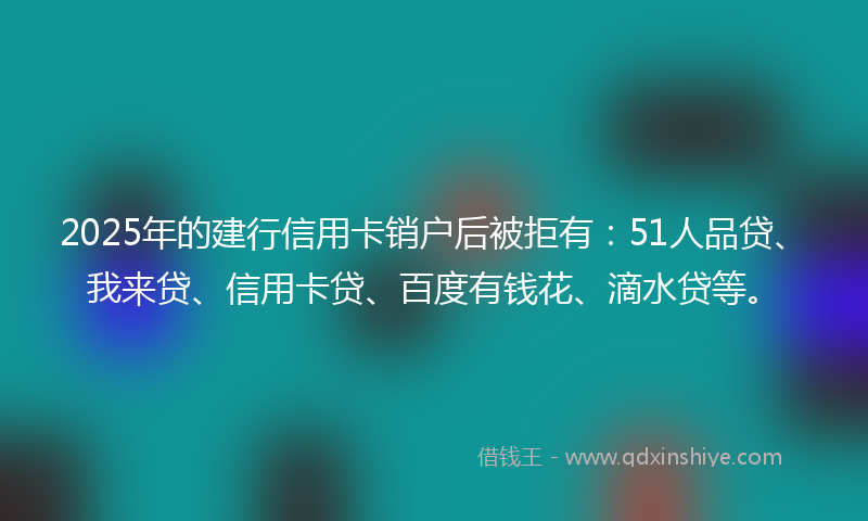 2025年的建行信用卡销户后被拒有：51人品贷、我来贷、信用卡贷、百度有钱花、滴水贷等。