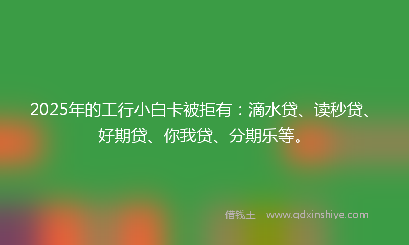 2025年的工行小白卡被拒有：滴水贷、读秒贷、好期贷、你我贷、分期乐等。