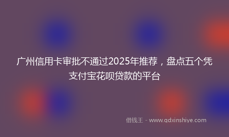 广州信用卡审批不通过2025年推荐，盘点五个凭支付宝花呗贷款的平台