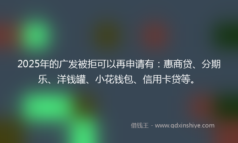 2025年的广发被拒可以再申请有：惠商贷、分期乐、洋钱罐、小花钱包、信用卡贷等。