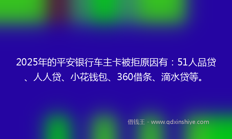 2025年的平安银行车主卡被拒原因有：51人品贷、人人贷、小花钱包、360借条、滴水贷等。