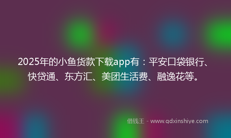 2025年的小鱼货款下载app有：平安口袋银行、快贷通、东方汇、美团生活费、融逸花等。