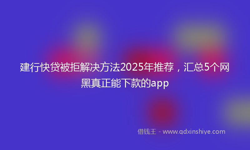 建行快贷被拒解决方法2025年推荐，汇总5个网黑真正能下款的app