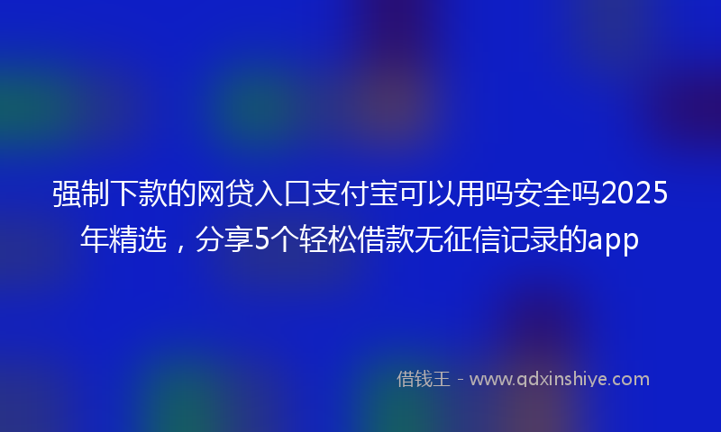强制下款的网贷入口支付宝可以用吗安全吗2025年精选，分享5个轻松借款无征信记录的app