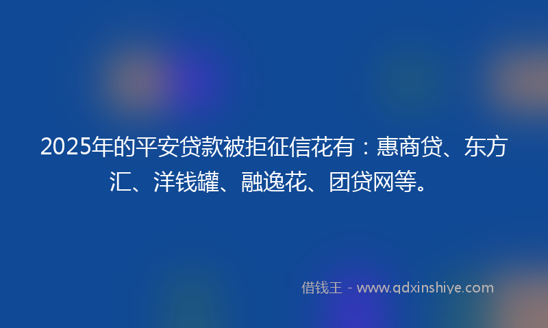 2025年的平安贷款被拒征信花有：惠商贷、东方汇、洋钱罐、融逸花、团贷网等。