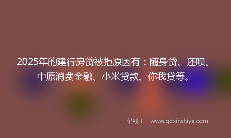 2025年的建行房贷被拒原因有：随身贷、还呗、中原消费金融、小米贷款、你我贷等。