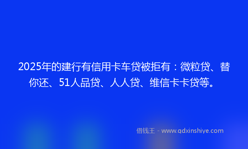 2025年的建行有信用卡车贷被拒有：微粒贷、替你还、51人品贷、人人贷、维信卡卡贷等。