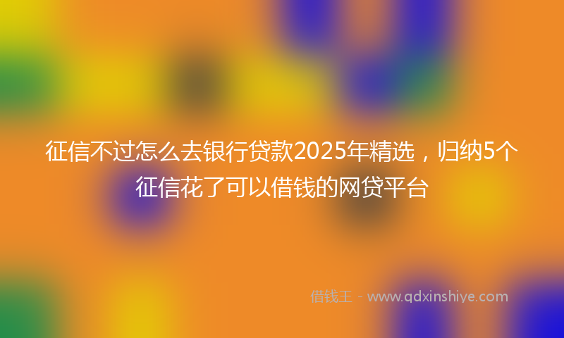 征信不过怎么去银行贷款2025年精选，归纳5个征信花了可以借钱的网贷平台
