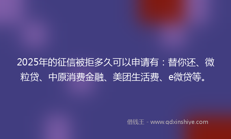 2025年的征信被拒多久可以申请有：替你还、微粒贷、中原消费金融、美团生活费、e微贷等。
