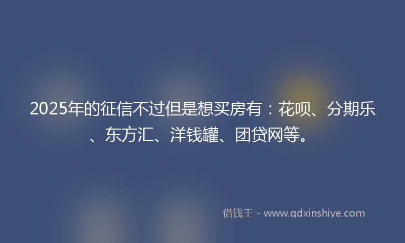 2025年的征信不过但是想买房有：花呗、分期乐、东方汇、洋钱罐、团贷网等。