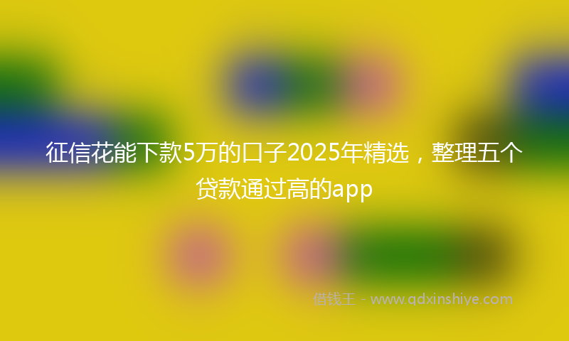 征信花能下款5万的口子2025年精选，整理五个贷款通过高的app