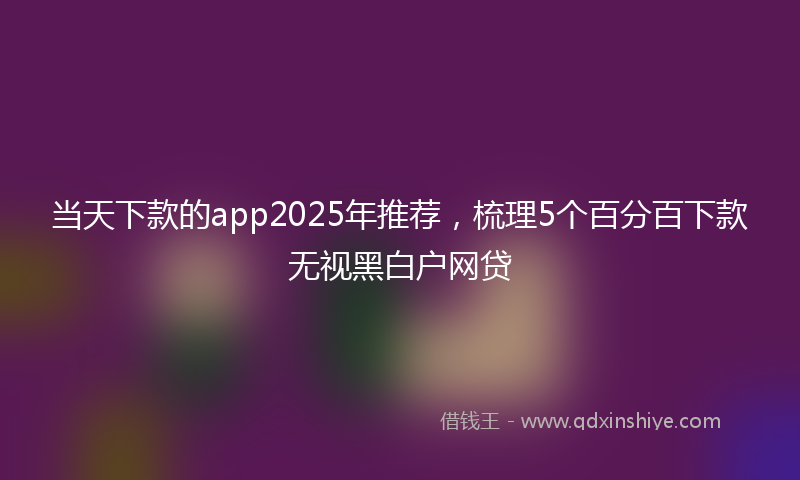 当天下款的app2025年推荐，梳理5个百分百下款无视黑白户网贷
